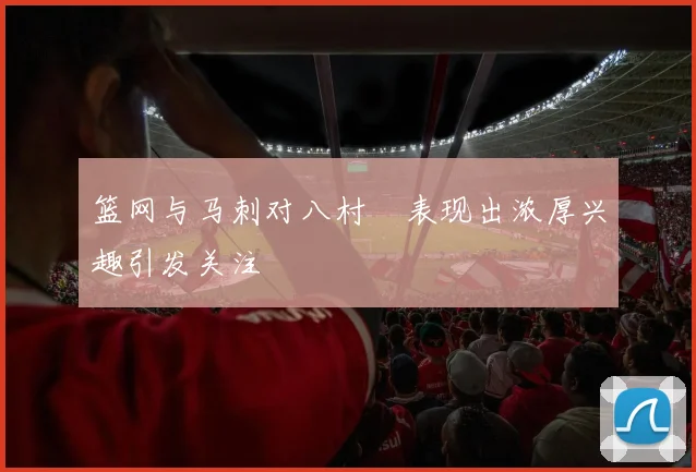 篮网与马刺对八村塁表现出浓厚兴趣引发关注