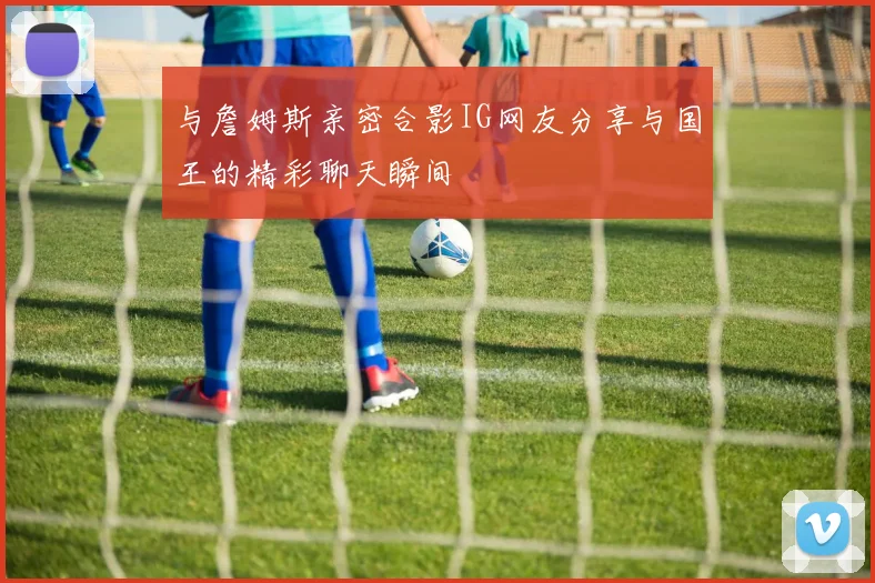 与詹姆斯亲密合影IG网友分享与国王的精彩聊天瞬间