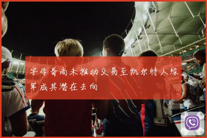 字母哥尚未推动交易至凯尔特人绿军成其潜在去向