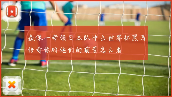 森保一带领日本队冲击世界杯黑马传奇你对他们的前景怎么看