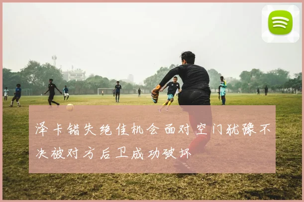 泽卡错失绝佳机会面对空门犹豫不决被对方后卫成功破坏