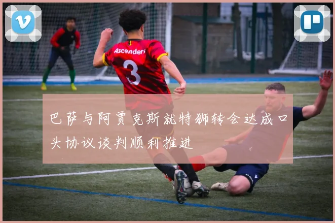巴萨与阿贾克斯就特狮转会达成口头协议谈判顺利推进