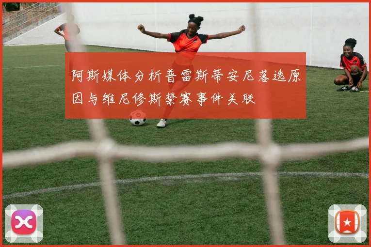阿斯媒体分析普雷斯蒂安尼落选原因与维尼修斯禁赛事件关联