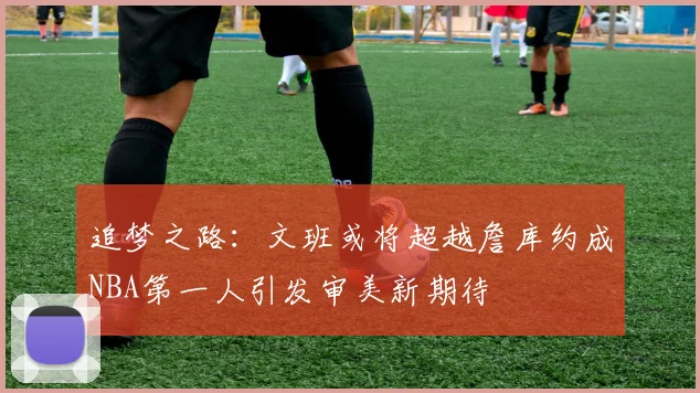 追梦之路：文班或将超越詹库约成NBA第一人引发审美新期待