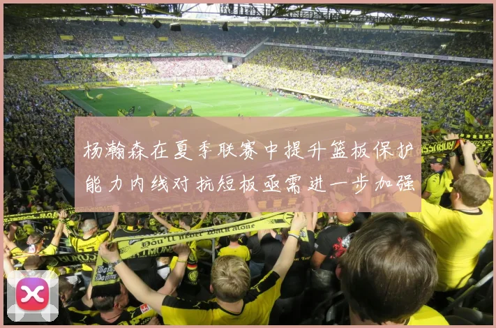 杨瀚森在夏季联赛中提升篮板保护能力内线对抗短板亟需进一步加强