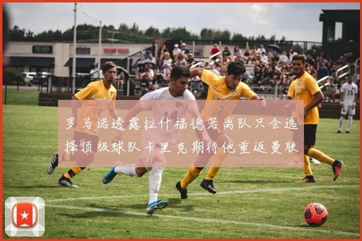 罗马诺透露拉什福德若离队只会选择顶级球队卡里克期待他重返曼联