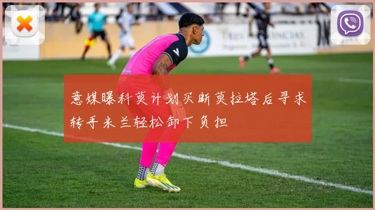 意媒曝科莫计划买断莫拉塔后寻求转手米兰轻松卸下负担