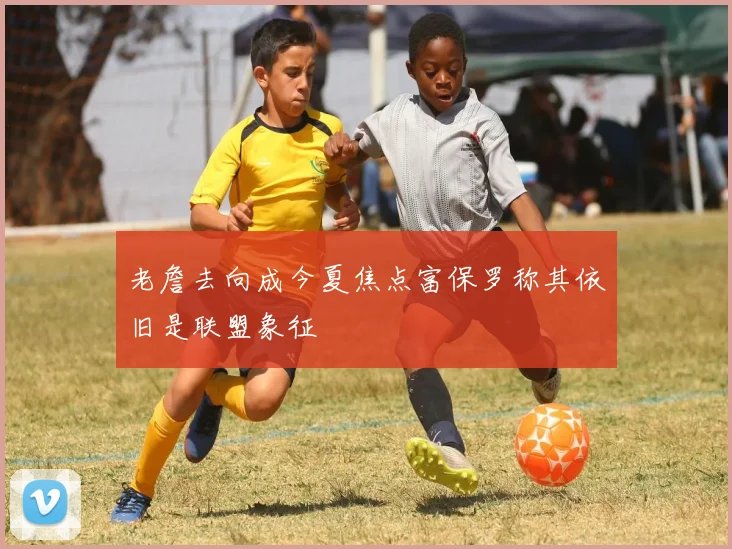 老詹去向成今夏焦点富保罗称其依旧是联盟象征