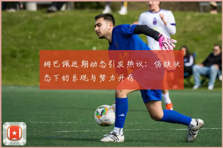 姆巴佩近期动态引发热议：伤缺状态下的乐观与努力并存