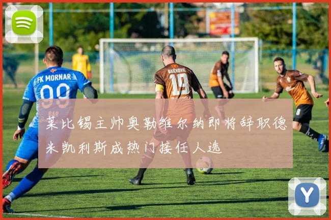 莱比锡主帅奥勒维尔纳即将辞职德米凯利斯成热门接任人选