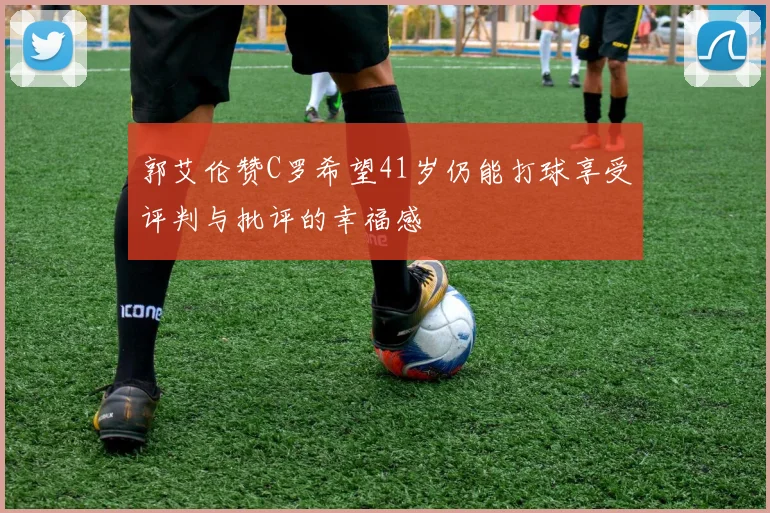 郭艾伦赞C罗希望41岁仍能打球享受评判与批评的幸福感