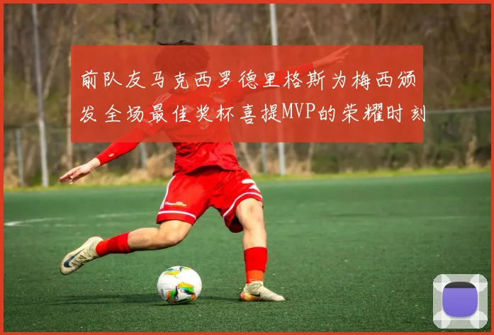 前队友马克西罗德里格斯为梅西颁发全场最佳奖杯喜提MVP的荣耀时刻