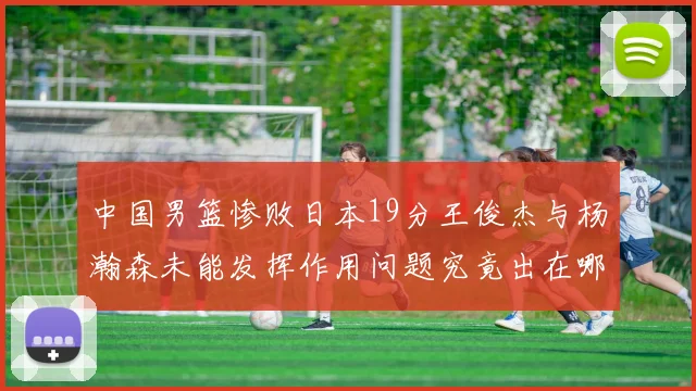 中国男篮惨败日本19分王俊杰与杨瀚森未能发挥作用问题究竟出在哪儿