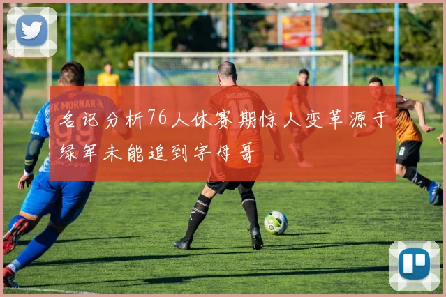 名记分析76人休赛期惊人变革源于绿军未能追到字母哥