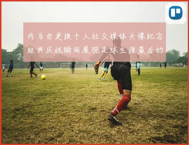 内马尔更换个人社交媒体头像纪念经典庆祝瞬间展现足球生涯最后的辉煌时刻