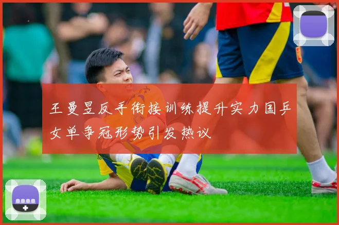 王曼昱反手衔接训练提升实力国乒女单争冠形势引发热议