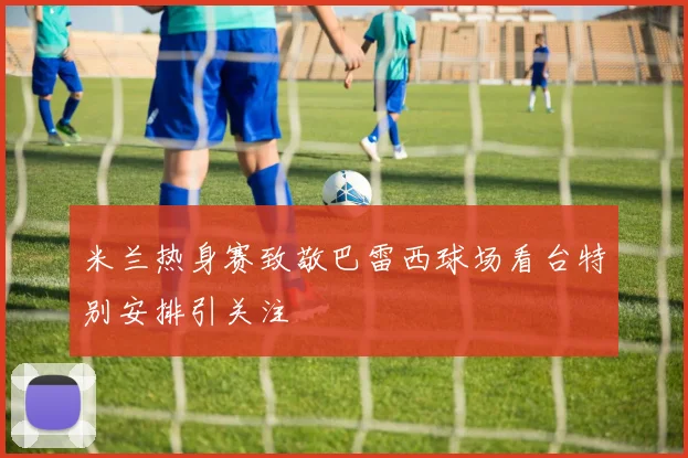 米兰热身赛致敬巴雷西球场看台特别安排引关注