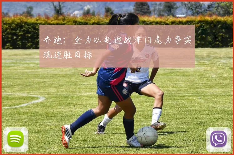 乔迪：全力以赴迎战津门虎力争实现连胜目标
